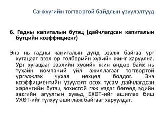 Санхүүгийн тогтвортой байдлын үзүүлэлтүүд
6. Гадны капиталын бүтэц (дайчлагдсан капиталын
бүтцийн коэффициент)
Энэ нь гадны капиталын дүнд эзэлж байгаа урт
хугацаат зээл өр төлбөрийн хувийн жинг харуулна.
Урт хугацаат зээлийн хувийн жин өндөр байх нь
тухайн компаний үйл ажиллагааг тогтвортой
үргэлжлэх чухал нөхцөл болдог. Энэ
коэффициентийн үзүүлэлт өсөх тусам дайчлагдсан
хөрөнгийн бүтэц зохистой гэж үздэг бөгөөд эдийн
засгийн агуулгын хувьд БХӨТ-ийг ашиглах биш
УХӨТ-ийг түлхүү ашиглаж байгааг харуулдаг.
 