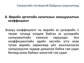 Санхүүгийн тогтвортой байдлын үзүүлэлтүүд
8. Өөрийн эргэлтийн капиталын зохицуулалтын
коэффициент
Энэхүү коэффициент нь өөрийн эх үүсвэрийн 1
төгрөг тутамд ногдож байгаа эх үүсвэрийн
санхүүжилтийн хэмжээг харуулдаг. Энэ
коэффициентийн эдийн засгийн утга өсөх
тутам өөрийн хөрөнгөөр үйл ажиллагаагаа
санхүүжүүлэх чадвар дээшилж байна гэж үздэг
бөгөөд өсөж байвал зохистой гэж үздэг.
 