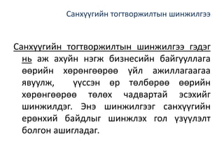 Санхүүгийн тогтворжилтын шинжилгээ
Санхүүгийн тогтворжилтын шинжилгээ гэдэг
нь аж ахуйн нэгж бизнесийн байгууллага
өөрийн хөрөнгөөрөө үйл ажиллагаагаа
явуулж, үүссэн өр төлбөрөө өөрийн
хөрөнгөөрөө төлөх чадвартай эсэхийг
шинжилдэг. Энэ шинжилгээг санхүүгийн
ерөнхий байдлыг шинжлэх гол үзүүлэлт
болгон ашигладаг.
 