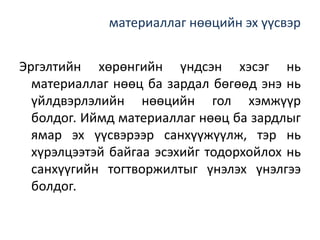 материаллаг нөөцийн эх үүсвэр
Эргэлтийн хөрөнгийн үндсэн хэсэг нь
материаллаг нөөц ба зардал бөгөөд энэ нь
үйлдвэрлэлийн нөөцийн гол хэмжүүр
болдог. Иймд материаллаг нөөц ба зардлыг
ямар эх үүсвэрээр санхүүжүүлж, тэр нь
хүрэлцээтэй байгаа эсэхийг тодорхойлох нь
санхүүгийн тогтворжилтыг үнэлэх үнэлгээ
болдог.
 