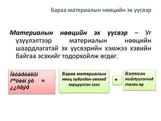 Бараа материалын нөөцийн эх үүсвэр
Материалын нөөцийн эх үүсвэр – Уг
үзүүлэлтээр материалын нөөцийн
шаардлагатай эх үүсвэрийн хэмжээ хэвийн
байгаа эсэхийг тодорхойлж өгдөг.
Ìàòåðèàëûí
íººöèéí ýõ =
¿¿ñâýð
Бараа материалын
нөөц худалдан авахад
зарцуулсан зээл
Бэлтгэн
нийлүүлэгчид
төлөх өр
+
 