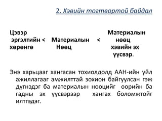 2. Хэвийн тогтвортой байдал
Цэвэр Материалын
эргэлтийн < Материалын < нөөц
хөрөнгө Нөөц хэвийн эх
үүсвэр.
Энэ харьцааг хангасан тохиолдолд ААН-ийн үйл
ажиллагааг амжилттай зохион байгуулсан гэж
дүгнэдэг ба материалын нөөцийг өөрийн ба
гадны эх үүсвэрээр хангах боломжтойг
илтгэдэг.
 