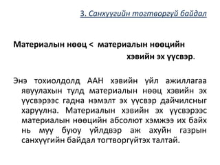 3. Санхүүгийн тогтворгүй байдал
Материалын нөөц < материалын нөөцийн
хэвийн эх үүсвэр.
Энэ тохиолдолд ААН хэвийн үйл ажиллагаа
явуулахын тулд материалын нөөц хэвийн эх
үүсвэрээс гадна нэмэлт эх үүсвэр дайчилсныг
харуулна. Материалын хэвийн эх үүсвэрээс
материалын нөөцийн абсолют хэмжээ их байх
нь муу буюу үйлдвэр аж ахуйн газрын
санхүүгийн байдал тогтворгүйтэх талтай.
 