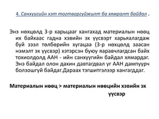 4. Санхүүгийн хэт тогтворгүйжилт ба хямралт байдал .
Энэ нөхцөлд 3-р харьцааг хангахад материалын нөөц
их байхаас гадна хэвийн эх үүсвэрт харьяалагдаж
буй зээл төлбөрийн хугацаа (3-р нөхцөлд заасан
нэмэлт эх үүсвэр) хэтэрсэн буюу яаравчлагдсан байх
тохиолдолд ААН - ийн санхүүгийн байдал хямардаг.
Энэ байдал олон дахин давтагдвал уг ААН дампуурч
болзошгүй байдаг.Дараах тэгшитгэлээр хангагддаг.
Материалын нөөц > материалын нөөцийн хэвийн эх
үүсвэр
 