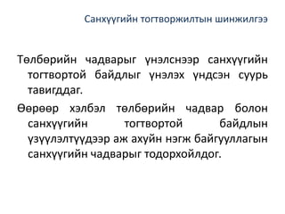 Санхүүгийн тогтворжилтын шинжилгээ
Төлбөрийн чадварыг үнэлснээр санхүүгийн
тогтвортой байдлыг үнэлэх үндсэн суурь
тавигддаг.
Өөрөөр хэлбэл төлбөрийн чадвар болон
санхүүгийн тогтвортой байдлын
үзүүлэлтүүдээр аж ахуйн нэгж байгууллагын
санхүүгийн чадварыг тодорхойлдог.
 