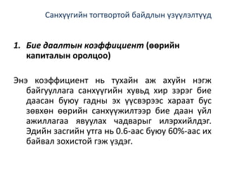 Санхүүгийн тогтвортой байдлын үзүүлэлтүүд
1. Бие даалтын коэффициент (өөрийн
капиталын оролцоо)
Энэ коэффициент нь тухайн аж ахуйн нэгж
байгууллага санхүүгийн хувьд хир зэрэг бие
даасан буюу гадны эх үүсвэрээс хараат бус
зөвхөн өөрийн санхүүжилтээр бие даан үйл
ажиллагаа явуулах чадварыг илэрхийлдэг.
Эдийн засгийн утга нь 0.6-аас буюу 60%-аас их
байвал зохистой гэж үздэг.
 