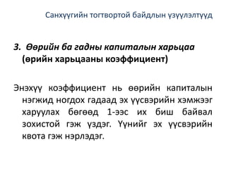 Санхүүгийн тогтвортой байдлын үзүүлэлтүүд
3. Өөрийн ба гадны капиталын харьцаа
(өрийн харьцааны коэффициент)
Энэхүү коэффициент нь өөрийн капиталын
нэгжид ногдох гадаад эх үүсвэрийн хэмжээг
харуулах бөгөөд 1-ээс их биш байвал
зохистой гэж үздэг. Үүнийг эх үүсвэрийн
квота гэж нэрлэдэг.
 