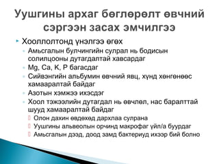 

Хооллолтонд үнэлгээ өгөх

◦ Амьсгалын булчингийн сулрал нь бодисын
солилцооны дутагдалтай хавсардаг
◦ Mg, Ca, K, P багасдаг
◦ Сийвэнгийн альбумин өвчний явц, хүнд хөнгөнөөс
хамааралтай байдаг
◦ Азотын хэмжээ ихэсдэг
◦ Хоол тэжээлийн дутагдал нь өвчлөл, нас баралттай
шууд хамааралтай байдаг

 Олон дахин өвдөхөд дархлаа сулрана
 Уушгины альвеолын орчинд макрофаг үйл/а буурдаг
 Амьсгалын дээд, доод замд бактериуд ихээр бий болно

 