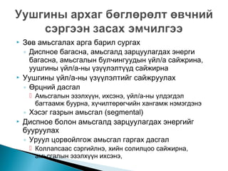 



Зөв амьсгалах арга барил сургах
◦ Диспное багасна, амьсгалд зарцуулагдах энерги
багасна, амьсгалын булчингуудын үйл/а сайжрина,
уушгины үйл/а-ны үзүүлэлтүүд сайжирна
Уушгины үйл/а-ны үзүүлэлтийг сайжруулах
◦ Өрцний дасгал
 Амьсгалын эзэлхүүн, ихсэнэ, үйл/а-ны үлдэгдэл
багтаамж буурна, хүчилтөрөгчийн хангамж нэмэгдэнэ



◦ Хэсэг газрын амьсгал (segmental)
Диспное болон амьсгалд зарцуулагдах энергийг
бууруулах
◦ Уруул цорвойлгож амьсгал гаргах дасгал
 Коллапсаас сэргийлнэ, хийн солилцоо сайжирна,
амьсгалын эзэлхүүн ихсэнэ,

 