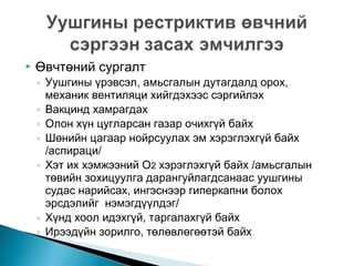 

Өвчтөний сургалт

◦ Уушгины үрэвсэл, амьсгалын дутагдалд орох,
механик вентиляци хийгдэхээс сэргийлэх
◦ Вакцинд хамрагдах
◦ Олон хүн цугларсан газар очихгүй байх
◦ Шөнийн цагаар нойрсуулах эм хэрэглэхгүй байх
/аспираци/
◦ Хэт их хэмжээний О2 хэрэглэхгүй байх /амьсгалын
төвийн зохицуулга дарангуйлагдсанаас уушгины
судас нарийсах, ингэснээр гиперкапни болох
эрсдэлийг нэмэгдүүлдэг/
◦ Хүнд хоол идэхгүй, таргалахгүй байх
◦ Ирээдүйн зорилго, төлөвлөгөөтэй байх

 