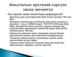 

Хэн сэргээн засах эмчилгээнд хамрагдах вэ?

◦ Дасгалын үед хүчилтөрөгчийн байх ёстой хангамж 75%-аас
бага
◦ Бөглөрөлт өвчний үед хүчиллэсэн амьсгалын гаргалтын
эзэлхүүн 1 сек-д <2000ml эсвэл FEV1/FVC 60%-аас бага
байх, рестриктив эсвэл уушгины судасны өвчний үед
нүүрсхүчлийн моноксидын нэвчих багтаамж байх ёстой
хэмжээнээсээ <80 үед
◦ Идэвхигүй тамхичин эсвэл тамхинаас гарсан боловч
диспное-ийн улмаас үйл ажиллагаа хязгаарлагдсан
◦ Тамхичид тамхиа хаясан тохиолдолд сэргээн засах
эмчилгээний үр дүн гардаг
◦ Сэргээн засах эмчилгээ эхлэхээс өмнө өвчтөний үйл
ажиллагааны чадварыг үнэлэх хэрэгтэй

 
