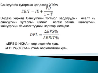 Санхүүгийн хугарлын цэг дээрх ХТӨА
Эндээс хархад Санхүүгийн тогтмол зардлуудын өсөлт нь
санхүүгийн хугарлын цэгийг өсгөж байна. Санхүүгийн
хөшүүргийн хэмжээг түүний зэргээр хэмждэг.
∆EPS%-НХНА-н өөрчлөлтийн хувь
∆EBIT%-ХЭӨА-н /ҮАА/ өөрчлөлтийн хувь
 