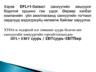 Хэрэв DFL>1-байвал санхүүгийн хөшүүрэг
бодитой оршино гэж үздэг. Өөрөөр хэлбэл
компанийн үйл ажиллагаанд санхүүгийн тогтмол
зардлууд мэдэгдэхүйц нөлөөлж байгааг харуулна.
ХТӨА-н тодорхой нэг төвшинг суурь болгон авч
санхүүгийн хөшүүргийн зэргийгтооцохдоо
DFL= EBIT суурь / EBITсуурь-EBITfbep
 