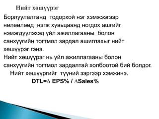 Борлуулалтанд тодорхой нэг хэмжээгээр
нөлөөлөөд нэгж хувьцаанд ногдох ашгийг
нэмэгдүүлэхэд үйл ажиллагааны болон
санхүүгийн тогтмол зардал ашиглахыг нийт
хөшүүрэг гэнэ.
Нийт хөшүүрэг нь үйл ажиллагааны болон
санхүүгийн тогтмол зардалтай холбоотой бий болдог.
Нийт хөшүүргийг түүний зэргээр хэмжинэ.
DTL=∆ EPS% / ∆Sales%
 