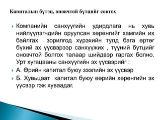  Компанийн санхүүгийн удирдлага нь хувь
нийлүүлэгчдийн оруулсан хөрөнгийг хамгийн их
байлгах зорилгод хүрэхийн тулд бага өртөг
бүхий эх үүсвэрээр санхүүжих , түүний бүтцийг
оновчтой болгох талаар шийдвэр гаргах болно.
Урт хугацааны санхүүгийн эх үүсвэрийг :
 А. Өрийн капитал буюу зээлийн эх үүсвэр
 Б. Хувьцаат капитал буюу өөрийн хөрөнгийн эх
үүсвэр гэж хуваадаг.
 