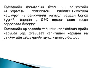 Компанийн капиталын бүтэц нь санхүүгийн
хөшүүрэгтэй холбоотой байдаг.Санхүүгийн
хөшүүрэг нь санхүүгийн тогтмол зардал болох
хүүгийн зардал , ДЭХ ногдол ашиг гэсэн
зардалаас бүрддэг.
Компанийн өр зээлийн төвшинг илэрхийлэгч өрийн
харьцаа ,өр, хувьцаат капиталын харьцаа нь
санхүүгийн хөшүүргийн шууд хэмжүүр болдог.
 