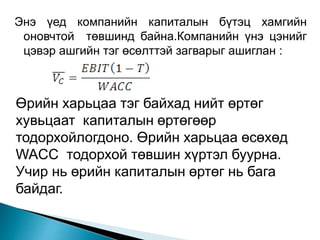 Энэ үед компанийн капиталын бүтэц хамгийн
оновчтой төвшинд байна.Компанийн үнэ цэнийг
цэвэр ашгийн тэг өсөлттэй загварыг ашиглан :
Өрийн харьцаа тэг байхад нийт өртөг
хувьцаат капиталын өртөгөөр
тодорхойлогдоно. Өрийн харьцаа өсөхөд
WACC тодорхой төвшин хүртэл буурна.
Учир нь өрийн капиталын өртөг нь бага
байдаг.
 