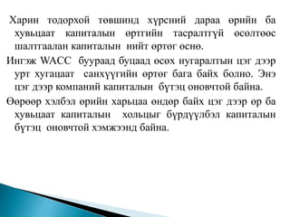Харин тодорхой төвшинд хүрсний дараа өрийн ба
хувьцаат капиталын өртгийн тасралтгүй өсөлтөөс
шалтгаалан капиталын нийт өртөг өснө.
Ингэж WACC буураад буцаад өсөх нугаралтын цэг дээр
урт хугацаат санхүүгийн өртөг бага байх болно. Энэ
цэг дээр компаний капиталын бүтэц оновчтой байна.
Өөрөөр хэлбэл өрийн харьцаа өндөр байх цэг дээр өр ба
хувьцаат капиталын хольцыг бүрдүүлбэл капиталын
бүтэц оновчтой хэмжээнд байна.
 
