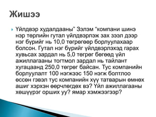  Үйлдвэр худалдааны” Зэлэм “компани шинэ
нэр төрлийн гутал үйлдвэрлэж зах зээл дээр
нэг бүрийг нь 10,0 төгрөгөөр борлуулахаар
болсон. Гутал нэг бүрийг үйлдвэрлэхэд гарах
хувьсах зардал нь 5,0 төгрөг бөгөөд үйл
ажиллагааны тогтмол зардал нь тайлант
хугацаанд 250,0 төгрөг байсан. Тус компанийн
борлуулалт 100 нэгжээс 150 нэгж болтлоо
өссөн гэвэл тус компанийн хүү татварын өмнөх
ашиг хэрхэн өөрчлөгдөх вэ? Үйл ажиллагааны
хөшүүрэг орших уу? ямар хэмжээгээр?
 