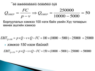 ¯éë àæèëëàãààíû õóãàðëûí öýã
50
500010000
250000




 OBEPOBEP Q
vp
FC
Q
Борлуулалын хэмжээ 100 нэгж байх үеийн Хүү татварын
өмнөх ашгийн хэмжээ
250000250000)500010000(100100  FCQvQpEBITQ
 хэмжээ 150 нэгж байхад:
500000250000)500010000(150150  FCQvQpEBITQ
 