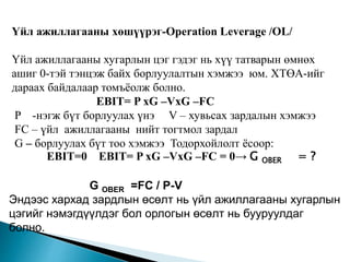 Үйл ажиллагааны хөшүүрэг-Operation Leverage /OL/
Үйл ажиллагааны хугарлын цэг гэдэг нь хүү татварын өмнөх
ашиг 0-тэй тэнцэж байх борлуулалтын хэмжээ юм. ХТӨА-ийг
дараах байдалаар томъёолж болно.
EBIT= P xG –VxG –FC
P -нэгж бүт борлуулах үнэ V – хувьсах зардалын хэмжээ
FC – үйл ажиллагааны нийт тогтмол зардал
G – борлуулах бүт тоо хэмжээ Тодорхойлолт ёсоор:
EBIT=0 EBIT= P xG –VxG –FC = 0→ G OBER = ?
G OBER =FC / P-V
Эндээс хархад зардлын өсөлт нь үйл ажиллагааны хугарлын
цэгийг нэмэгдүүлдэг бол орлогын өсөлт нь бууруулдаг
болно.
 