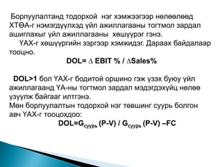 Борлуулалтанд тодорхой нэг хэмжээгээр нөлөөлөөд
ХТӨА-г нэмэгдүүлхэд үйл ажиллагааны тогтмол зардал
ашиглахыг үйл ажиллагааны хөшүүрэг гэнэ.
ҮАХ-г хөшүүргийн зэргээр хэмжидэг. Дараах байдалаар
тооцно.
DOL= ∆ EBIT % / ∆Sales%
DOL>1 бол ҮАХ-г бодитой оршино гэж үзэх буюу үйл
ажиллагаанд ҮА-ны тогтмол зардал мэдэгдэхүйц нөлөө
үзүүлж байгааг илтгэнэ.
Мөн борлуулалтын тодорхой нэг төвшинг суурь болгон
авч ҮАХ-г тооцохдоо:
DOL=Gсуурь (P-V) / Gсуурь (P-V) –FC
 