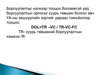 Борлуулалтыг нэгжээр тооцох боломжгүй үед
борлуулалтын орлогыг суурь төвшин болгон авч
ҮА-ны хөшүүргийн зэргийг дараах томъёогоор
тооцно:
DOL=TR –VC / TR-VC-FC
TR- суурь төвшиний борлуулалтын
хэмжээ /₮/
 
