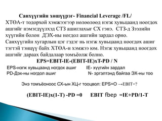 Санхүүгийн хөшүүрэг- Financial Leverage /FL/
ХТӨА-т тодорхой хэмжээгээр нөлөөлөөд нэгж хувьцаанд ноогдох
ашгийг нэмэгдүүлхэд СТЗ ашиглахыг СХ гэнэ. СТЗ-д Зээлийн
хүүгийн болон ДЭХ-ны ногдол ашгийн зардал орно.
Санхүүгийн хугарлын цэг гэдэг нь нэгж хувьцаанд ноогдох ашиг
тэгтэй тэнцүү байх ХТӨА-н хэмжээ юм. Нэгж хувьцаанд ноогдох
ашгийг дараах байдалаар томъёолж болно.
EPS=EBIT-IE-(EBIT-IE)xT-PD / N
EPS-нэгж хувьцаанд ногдох ашиг IE- хүүгийн зардал
PD-Дэх-ны ногдол ашиг N- эргэлтэнд байгаа ЭХ-ны тоо
Энэ томъёоноос СХ-ын ХЦ-г тооцвол: EPS=O →EBIT=?
(EBIT-IE)x(1-T) -PD =0 EBIT fbep =IE+PD/1-T
 