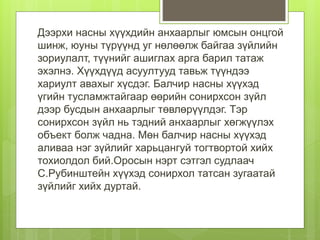 Дээрхи насны хүүхдийн анхаарлыг юмсын онцгой
шинж, юуны түрүүнд уг нөлөөлж байгаа зүйлийн
зориулалт, түүнийг ашиглах арга барил татаж
эхэлнэ. Хүүхдүүд асуултууд тавьж түүндээ
хариулт авахыг хүсдэг. Балчир насны хүүхэд
үгийн тусламжтайгаар өөрийн сонирхсон зүйл
дээр бусдын анхаарлыг төвлөрүүлдэг. Тэр
сонирхсон зүйл нь тэдний анхаарлыг хөгжүүлэх
объект болж чадна. Мөн балчир насны хүүхэд
аливаа нэг зүйлийг харьцангуй тогтвортой хийх
тохиолдол бий.Оросын нэрт сэтгэл судлаач
С.Рубинштейн хүүхэд сонирхол татсан зугаатай
зүйлийг хийх дуртай.
 