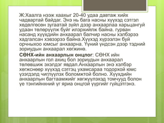 Ж:Хаалга нээж хаахыг 20-40 удаа давтаж хийх
чадвартай байдаг. Энэ нь бага насны хүүхэд сэтгэл
хөдөлгөсөн зугаатай зүйл дээр анхаарлаа харьцангуй
удаан төлөрүүлж буйг илэрхийлж байна. гурван
насанд хүүхдийн анхаарал балчир насны хэлбэрээ
хадгалсан хэвээрээ байна.Хүүхэд хүрээлэн буй
орчныхоо юмсыг анхаарна. Үүний үндсэн дээр тэдний
зориудын анхаарал хөгжинө.
СӨНХ-ийн анхаарлын онцлог: СӨНХ ийн
анхаарлын гол ахиц бол зориудын анхаарал
төлөвшиж эхэлдэг явдал.Анхаарлын энэ хэлбэр
хөгжснөөр хүүхэд сэтгэц ухамсараа тодорхой юмс
үзэгдэлд чиглүүлэх боломжтой болно. Хүүхдийн
анхаарлын багтаамжийг хөгжүүлэхэд томчууд болон
үе тэнгийнхний үг яриа онцгой үүргийг гүйцэтгэнэ.
 