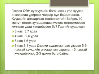 Гэхдээ СӨН сургуулийн бага насны үед хүүхэд
анхаарлаа удирдах чадвар сул байдаг ажээ.
Хүүхдийн анхаарлын төвлөрөлтийг Бейрль 10
минут тоглох хугацаандаа хүүхэд тоглоомоосоо
хичнээн удаа хөндийрсөн бэ? Гэдгийг судалсан.
 3 нас 3,7 удаа
 4 нас 2,6 удаа
 5 нас 1,6 удаа
 6 нас 1.1 удаа Дээрхи судалгаанаас үзввэл 5-6
настай хүүхдийн анхаарлын сариналт 3 настай
хүүхдийнхээс 2-3 дахин бага байна.
 