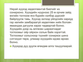 Нярай хүүхэд хөдөлгөөнтэй биетийг их
сонирхоно. Хүүхдийн нүүрнээс 25 м орчим зайд
өнгийн тоглоом янз бүрийн хэлбэр дүрсийг
байрлуулж тавь. Хүүхэд эхлээд үйлдлийн хариуд
гар хөлийн замбараагүй хөдөлгөөн хийх боловч
яваандаа дагуулж харах чадвартай болно.
Хүүхдийн дээр нь өлгөсөн шаржигнадаг
тоглоомыг ойр ойрхон сольж байх хэрэгтэй.
Тоглоомыг сольсноор түүнийг сонирхох шинэ
сэтгэгдэл төрж, улмаар хүүхдийн идэвх өрнөх
болно.
 Хүүхдэд дуу дуулж өгөхдөө алга ташуулаарай.
 