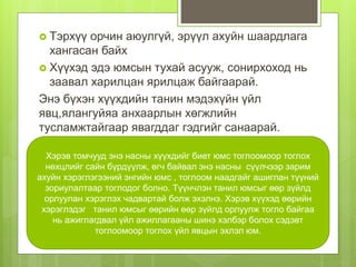  Тэрхүү орчин аюулгүй, эрүүл ахуйн шаардлага
хангасан байх
 Хүүхэд эдэ юмсын тухай асууж, сонирхоход нь
заавал харилцан ярилцаж байгаарай.
Энэ бүхэн хүүхдийн танин мэдэхүйн үйл
явц,ялангуйяа анхаарлын хөгжлийн
тусламжтайгаар явагддаг гэдгийг санаарай.
Хэрэв томчууд энэ насны хүүхдийг биет юмс тоглоомоор тоглох
нөхцлийг сайн бүрдүүлж, өгч байвал энэ насны сүүлчээр зарим
ахуйн хэрэглэгээний энгийн юмс , тоглоом наадгайг ашиглан түүний
зориулалтаар тоглодог болно. Түүнчлэн танил юмсыг өөр зүйлд
орлуулан хэрэглэх чадвартай болж эхэлнэ. Хэрэв хүүхэд өөрийн
хэрэглэдэг танил юмсыг өөрийн өөр зүйлд орлуулж тогло байгаа
нь ажиглагдвал үйл ажиллагааны шинэ хэлбэр болох сэдэвт
тоглоомоор тоглох үйл явцын эхлэл юм.
 