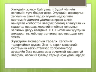 Хүүхдийн зохион байгуулалт бүхий үйлийн
хөгжлийн түүх байдаг ажээ. Хүүхдийн анхаарлын
хөгжил нь эхний үедээ түүний мэдэрлийн
системийг дамжин удамшиж ирсэн шинж
чанартай холбоотой явагдах бөгөөд ялангуйяа их
гадаргад явагдах хөөрлийн ноёлох голомтын
зарчмын дагуу явагдана. Л.С.Выготский хүүхдийн
анхаарал нь хоёр шугам чиглэлээр явагддаг гэж
үзжээ.
Хүүхдийн анхаарлын төрөлх хөгжлийг
тодорхойлох шугам: Энэ нь тархи мэдэрлийн
системийн хөгжилтэйгээр холбоотойгоор
хүүхдийн бага насанд маш эрчимтэй тасралтгүй
явагдаж, насахих тутамд харьцангуй удааширдаг.
 