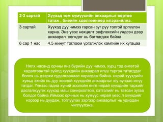 2-3 сартай Хүүхэд том хүмүүсийн анхаарлыг өөртөө
татаж , биеийн хдөлгөөнөөр илэрхийлнэ.
3 сартай Хүүхэд дуу чимээ гарсан зүг рүү толгой эргүүлэн
харна. Энэ үеэс нөхцөлт рефлексийн үндсэн дээр
анхаарал хөгждөг нь батлагдаж байна.
6 сар 1 нас 4.5 минут тоглоом үргэлжлэх хамгийн их хугацаа
Нялх насанд орчны янз бүрийн дуу чимээ, хурц тод өнгөтэй
хөдөлгөөнтэй зүйлд хүүхдийн анхаарал илүү түргэн татагддаг
болох нь дээрхи судалгаанаас харагдаж байна. нярай хүүхдийн
хувьд эхийх нь дуу хоолой хүүхдийн анхаарлыг юу вунаас илүү
татдаг. Үүнээс гадна хүний хоолойн өнгө нярай хүүхдийн тархийг
дасгалжуулж хүүхэд маш сонирхолтой, сэтгэлийг нь татсан зугаа
болдог байна.Иймээс орчных нь хүмүүс нярай үеэс л хүүхдийг
нэрээр нь дуудаж, тоглуулах зэргээр анхаарлыг нь удирдан
чиглүүлэнэ.
 
