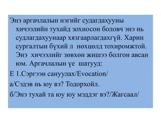Энэ аргачлалын нэгийг судагдахууны
хичээлийн тухайд зохиосон боловч энэ нь
судлагдахуунаар хязгаарлагдахгүй. Харин
сургалтын бүхий л нөхцөлд тохиромжтой.
Энэ хичээлийг зөвхөн жишээ болгон авсан
юм. Аргачлалын үе шатууд:
E 1.Сэргээн сануулах/Evocation/
а/Сэдэв нь юу вэ? Тодорхойл.
б/Энэ тухай та юу юу мэддэг вэ?/Жагсаал/
 