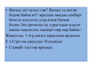 • Яагаад энэ чухал гэж? Яагаад та ингэж
бодож байна вэ? /ярилцах явцдаа самбарт
бичсэн мэдээлэл дээр нэмж бичиж
болно.Энэ аргачлал нь сурагчдын мэдлэг
насны онцлогоос хамаарч өөр өөр байна./
Жишээ нь: 1-4-р ангид зориулсан аргачлал
E 1.Сэргээн сануулах /Evocation/
• Сэдвийг хэсгээр ярилцах
 