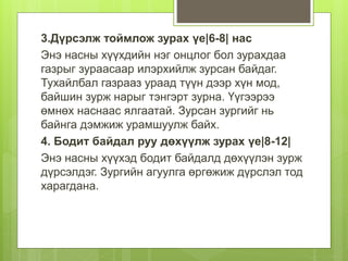 3.Дүрсэлж тоймлож зурах үе|6-8| нас
Энэ насны хүүхдийн нэг онцлог бол зурахдаа
газрыг зураасаар илэрхийлж зурсан байдаг.
Тухайлбал газрааз ураад түүн дээр хүн мод,
байшин зурж нарыг тэнгэрт зурна. Үүгээрээ
өмнөх наснаас ялгаатай. Зурсан зургийг нь
байнга дэмжиж урамшуулж байх.
4. Бодит байдал руу дөхүүлж зурах үе|8-12|
Энэ насны хүүхэд бодит байдалд дөхүүлэн зурж
дүрсэлдэг. Зургийн агуулга өргөжиж дүрслэл тод
харагдана.
 