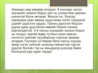 Хамаарч өөр өөрөөр илэрдэг. 4 наснаас эхлэн
хүүхдийн зохион бодох үйл нь үлэмж бие даасан
шинжтэй болж хөгждөг. Жишээ нь: Хүүхэд
харандаа цаас аваад шууд ямар нэгэн тодорхой
дүрийг дүрслэн зурдаг. Тэрхүү дүрслэн бодсон
дүрээ зурж дуусталаа өөрийн бодол санааг
өөрчилдөггүй. 3-4 насны хүүхдийн зохион бодох
нь голдуу тэдний өдөр тутмын үзэж харсан
сонссон зүйлийг хуулбарлаж сэргээх замаар
илэрдэг.Түүгээрч үл барам бага насны хүүхэд
ямар нэгэн зүйлийг үнэхээр гайхалтай түргэн
дүрлэх боловч тэр нь амьдралд үнэхээр байж
болошгүй дүр зураг гардаг.
 