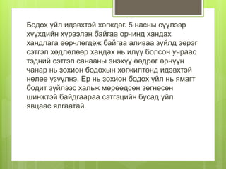 Бодох үйл идэвхтэй хөгждөг. 5 насны сүүлээр
хүүхдийн хүрээлэн байгаа орчинд хандах
хандлага өөрчлөгдөж байгаа аливаа зүйлд эерэг
сэтгэл хөдлөлөөр хандах нь илүү болсон учраас
тэдний сэтгэл санааны энэхүү өөдрөг өрнүүн
чанар нь зохион бодохын хөгжилтөнд идэвхтэй
нөлөө үзүүлнэ. Ер нь зохион бодох үйл нь ямагт
бодит зүйлээс хальж мөрөөдсөн зөгнөсөн
шинжтэй байдгаараа сэтгэцийн бусад үйл
явцаас ялгаатай.
 