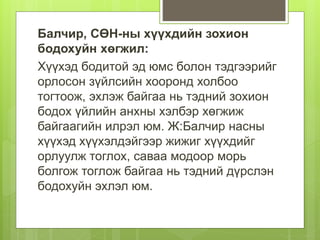 Балчир, СӨН-ны хүүхдийн зохион
бодохуйн хөгжил:
Хүүхэд бодитой эд юмс болон тэдгээрийг
орлосон зүйлсийн хооронд холбоо
тогтоож, эхлэж байгаа нь тэдний зохион
бодох үйлийн анхны хэлбэр хөгжиж
байгаагийн илрэл юм. Ж:Балчир насны
хүүхэд хүүхэлдэйгээр жижиг хүүхдийг
орлуулж тоглох, саваа модоор морь
болгож тоглож байгаа нь тэдний дүрслэн
бодохуйн эхлэл юм.
 