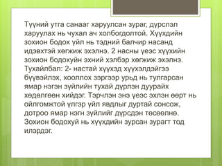Түүний утга санааг харуулсан зураг, дүрслэл
харуулах нь чухал ач холбогдолтой. Хүүхдийн
зохион бодох үйл нь тэдний балчир насанд
идэвхтэй хөгжиж эхэлнэ. 2 насны үеэс хүүхийн
зохион бодохуйн эхний хэлбэр хөгжиж эхэлнэ.
Тухайлбал: 2- настай хүүхэд хүүхэлдэйгээ
бүүвэйлэх, хооллох зэргээр урьд нь тулгарсан
ямар нэгэн зүйлийн тухай дүрлэн дуурайх
хөдөлгөөн хийдэг. Тэрчлэн энэ үеэс эхлэн өөрт нь
ойлгомжтой үлгэр үйл явдлыг дуртай сонсож,
дотроо ямар нэгн зүйлийг дүрсдэн төсөөлнө.
Зохион бодохуй нь хүүхдийн зурсан зурагт тод
илэрдэг.
 