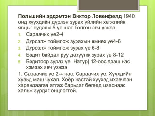 Польшийн эрдэмтэн Виктор Ловенфелд 1940
онд хүүхдийн дүрлэн зурах үйлийн хөгжлийн
явцыг судалж 5 үе шат болгон авч үзжээ.
1. Сараачих үе2-4
2. Дүрсэлж тоймлож зурахын өмнөх үе4-6
3. Дүрсэлж тоймлож зурах үе 6-8
4. Бодит байдал руу дөхүүлж зурах үе 8-12
5. Бодитоор зурах үе Натур| 12-оос дээш нас
хэмээх авч үзжээ
1. Сараачих үе 2-4 нас: Сараачих үе. Хүүхдийн
хувьд маш чухал. Хоёр настай хүүхэд ихэвчлэн
харандаагаа атгаж барьдаг бөгөөд цааснаас
хальж зурдаг онцлогтой.
 