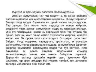 Хүүхдэд эх орны тухай ойлголт төлөвшүүлэх нь
Иргэний хүмүүжлийн нэг гол зорилт нь эх орноо хайрлах
дэлхий нийтээрээ хүн хүнээ хайрлах явдал юм. Энэхүү зорилтыг
биелүүлэхэд гардаг бэрхшээл нь хүний насны онцлогууд юм.
Тэр дундаа бага насны үеэс хүүхдэд эх орноо хайрлах,
энэрэнгүй үзэл, хамтач хүмүүжлийн суурь нь тавигдаж эхэлдэг.
Энэ бүх чанаруудын эхлэл нь өөриймсөг байх тэр дундаа гэр
орноо, эцэг эх, хамт олноо сэтгэл зүрхнээсээ хайрлах, хүндлэх
явдал юм. Эх оронч үзэл гэдэг агуулга бүтцээрээ олон талт
байдаг. Үүнд: мэдрэмж, хариуцлага, эрмэлзлэл, эх орныхоо
сайн сайхны төлөө хөдөлмөрлөх чадвар, эх нутгийнхаа баялгийг
хайрлах хамгаалах, арвижуулах явдал тус тус багтана. Ийм
байдлаар эх орноо хайрлах мэдрэмжийг хүүхдэд
төлөвшүүлэхдээ ажлаа зөв зохион байгуулах хэрэгтэй.
Дараагийн шатанд хүүхдийн өөрийн сурч, хүмүүжиж буй
цэцэрлэг, гэр орон, амьдарч буй гудамж, талбай, хот, дүүргийн
талаарх мэдээллийг өгөх явдал юм.
 