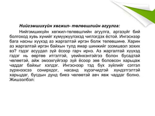 Нийгэмшихүйн хөгжил- төлөвшлийн агуулга:
Нийгэмшихүйн хөгжил-төлөвшлийн агуулга, аргазүйг бий
болгоход хувь хүнийг хүмүүжүүлэхэд чиглэгдэх ёстой. Ингэснээр
бага насны хүүхэд аз жаргалтай иргэн болж төлөвшинө. Харин
аз жаргалтай иргэн байхын тулд ямар шинжийг эзэмшвэл зохих
вэ? гэдэг асуудал зүй ёсоор гарч ирнэ. Аз жаргалтай хүүхэд
гэдэг нь өөртөө итгэлтэй, үеийнхэнтэйгээ болон бусадтай
чөлөөтэй, айж эмээхгүйгээр зүй ёсоор зөв боловсон харьцаж
чаддаг байхыг хэлдэг. Ингэснээр тэд бүх зүйлийг сэтгэл
зүрхнээсээ сонирхдог, насанд хүрэгчидтэй хүндэтгэлтэй
харьцдаг, бусдын дунд биеэ чөлөөтэй авч явж чаддаг болно.
Жишээлбэл:
 