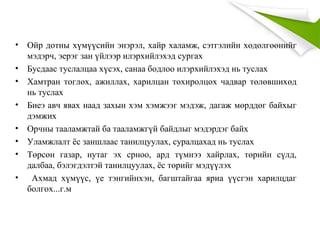 • Ойр дотны хүмүүсийн энэрэл, хайр халамж, сэтгэлийн хөдөлгөөнийг
мэдэрч, эерэг зан үйлээр илэрхийлэхэд сургах
• Бусдаас туслалцаа хүсэх, санаа бодлоо илэрхийлэхэд нь туслах
• Хамтран тоглох, ажиллах, харилцан тохиролцох чадвар төлөвшихөд
нь туслах
• Биеэ авч явах наад захын хэм хэмжээг мэдэж, дагаж мөрддөг байхыг
дэмжих
• Орчны тааламжтай ба тааламжгүй байдлыг мэдэрдэг байх
• Уламжлалт ёс заншлаас танилцуулах, суралцахад нь туслах
• Төрсөн газар, нутаг эх срноо, ард түмнээ хайрлах, төрийн сүлд,
далбаа, бэлэгдэлтэй танилцуулах, ёс төрийг мэдүүлэх
• Ахмад хүмүүс, үе тэнгийнхэн, багштайгаа яриа үүсгэн харилцдаг
болгох...г.м
 