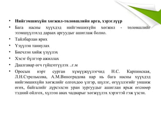 • Нийгэмшихүйн хөгжил-төлөвшлийн арга, хэрэглүүр
• Бага насны хүүхдэд нийгэмшихүйн хөгжил - төлөвшлийг
эзэмшүүлэхэд дараах аргуудыг ашиглаж болно.
• Тайлбарлан ярих
• Үзүүлэн таниулах
• Биечлэн хийж үзүүлэх
• Хэсэг бүлгээр ажиллах
• Даалгавар өгч гүйцэтгүүлэх ..г.м
• Оросын нэрт сурган хүмүүжүүлэгчид Н.С. Карпинская,
Л.Н.Стрелысова, А.М.Виноградова нар нь бага насны хүүхдэд
нийгэмшихүйн хөгжлийг олгохдоо үлгэр, шүлэг, өгүүллэгийг уншиж
өгөх, байгалийг дүрсэлсэн уран зургуудыг ашиглан ярьж өгснөөр
тэдний ойлгох, хүлээн авах чадварыг хөгжүүлэх хэрэгтэй гэж үзсэн.
 