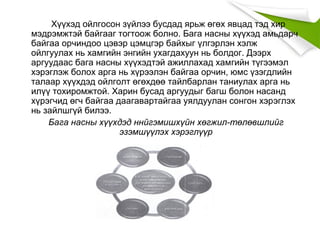 Хүүхэд ойлгосон зүйлээ бусдад ярьж өгөх явцад тэд хир
мэдрэмжтэй байгааг тогтоож болно. Бага насны хүүхэд амьдарч
байгаа орчиндоо цэвэр цэмцгэр байхыг үлгэрлэн хэлж
ойлгуулах нь хамгийн энгийн ухагдахуун нь болдог. Дээрх
аргуудаас бага насны хүүхэдтэй ажиллахад хамгийн түгээмэл
хэрэглэж болох арга нь хүрээлэн байгаа орчин, юмс үзэгдлийн
талаар хүүхдэд ойлголт өгөхдөө тайлбарлан таниулах арга нь
илүү тохиромжтой. Харин бусад аргуудыг багш болон насанд
хүрэгчид өгч байгаа даагавартайгаа уялдуулан сонгон хэрэглэх
нь зайлшгүй билээ.
Бага насны хүүхдэд ннйгэмишхүйн хөгжил-төлөвшлийг
эзэмшүүлэх хэрэглүүр
 