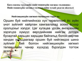 Бага насны хүүхдийн нийгэмшихүйн хөгжил төлөвшил
Нийгэмшихүйн хөгжил-төлөвшлийн тухай үндсэн ойлголт
Нийгэмшихүйн хөгжил-төлөвшил гэдэг нь:
Оршин буй нийгмийнхээ хүн төрөлхтний ёс зүйн
үнэт зүйлийг хайрлан хамгаалахад зохих ёсоор
оролцохыг хэлдэг. Цаг хугацаа урсан өнгөрөхийн
зэрэгцээ хүмүүс өөрсдийнхөө нийгэм доторх
бусадтай харьцах харьцаа байгальд болон өөртөө
хандах харьцаагаар оршин буй нийгэмдээ шинэ
зүйлийг бий болгон нийгэмшихүйн хөгжил
төлөвшлийн чанар хүүхдэд бүрэлдэн тогтож
эхэлнэ.
 