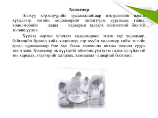 Хөдөлмөр
Энэхүү хэрэглүүрийн тусламжтайгаар цэцэрлэгийн насны
хүүхдэээр энгийн хөдөлмөрийг хийлгүүлж сургахаас гадна,
хөдөлмөрийн дадал чадварын талаарх ойлголттой болгож
төлөвшүүлнэ.
Хүүхэд өөртөө үйлчлэх хөдөлмөрөөс эхлэн гар хөдөлмөр,
байгалийн буланд хийх хөдөлмөр, гэр ахуйн хөдөлмөр хийж энгийн
аргад суралцснаар бие хүн болж төлөвших анхны нөхцөл суурь
тавигдана. Хөдөлмөр нь хүүхдийг нйигэмшүүлэхээс гадна эд зүйлстэй
зөв харьцах, тэдгээрийг хайрлах, хамгаалах чадвартай болгодог.
 